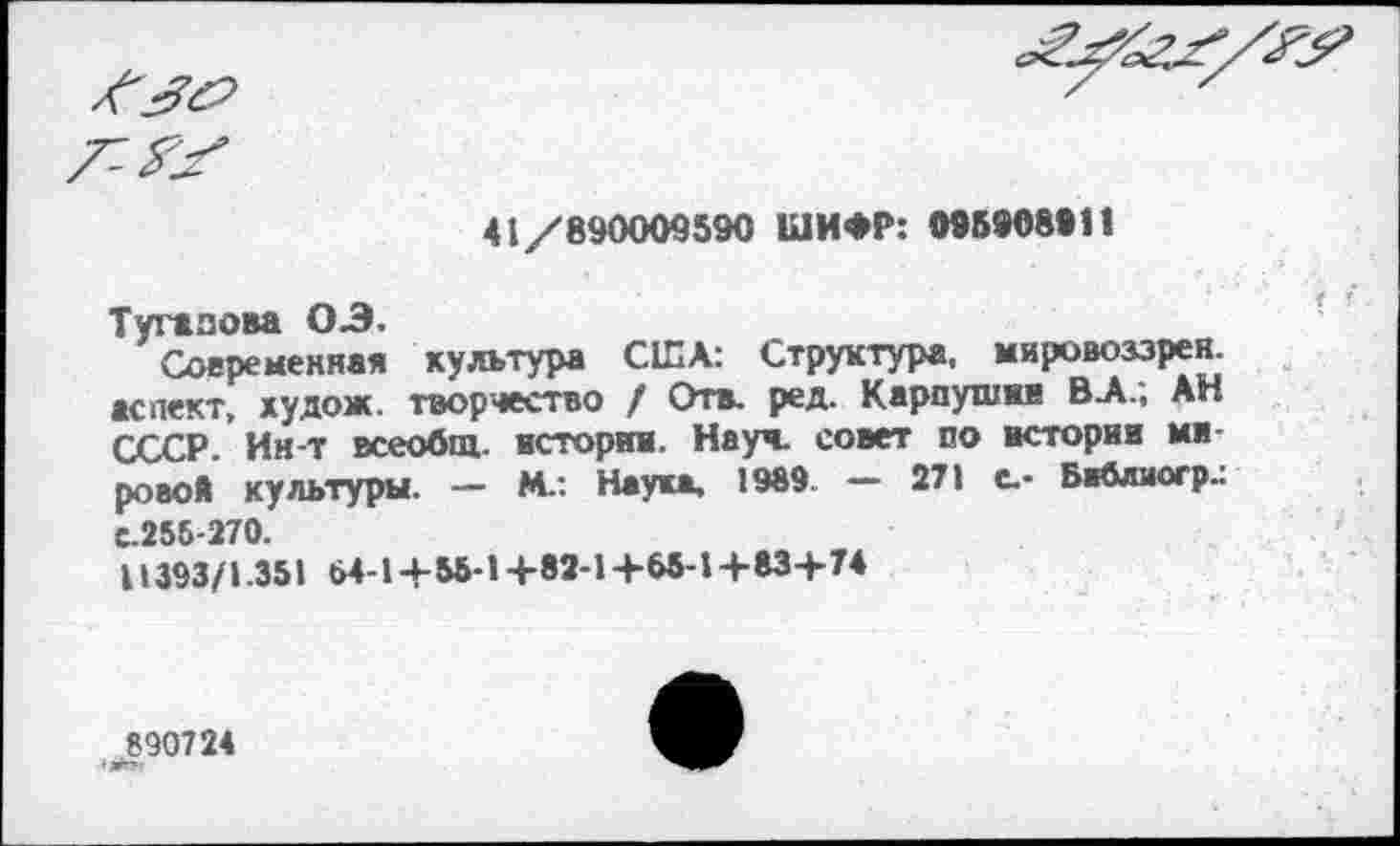 ﻿
7^
41/890009590 ШИФР: ОТ5908011
Туганова 03.
Современная культура США: Структура, мировоззрен. аспект, худож. творчество / Отв. ред. Карпушин В А.; АН СССР Ин-т всеобщ, истории. Науч, совет по истории мирово* культуры. - М.: Наука, 1989 - 271 с- Байлиогр.: с.256-270.
11393/1.351 64-14- 55-1 +82-1 +65-1 +83+74
890724